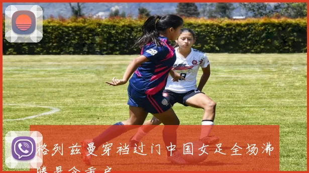 格列兹曼穿裆过门中国女足全场沸腾悬念重启