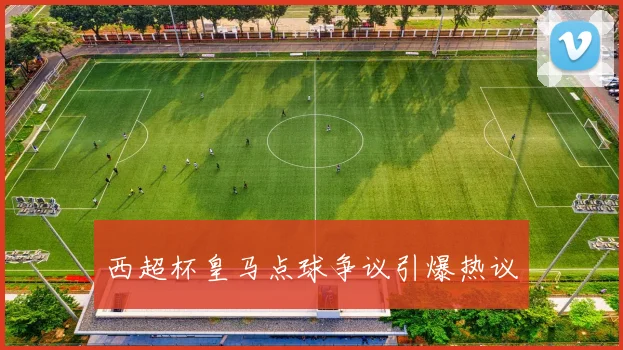 西超杯皇马点球争议引爆热议