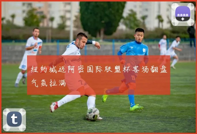 纽约城迈阿密国际联盟杯客场翻盘气氛拉满