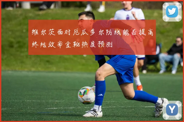 维尔茨面对厄瓜多尔防线能否提高终结效率金靴热度预测