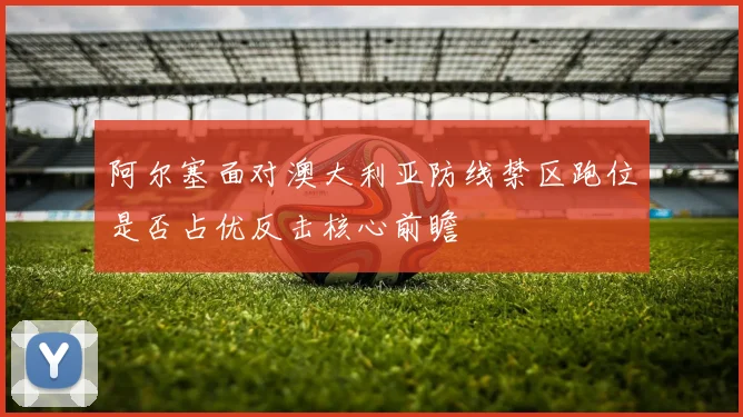 阿尔塞面对澳大利亚防线禁区跑位是否占优反击核心前瞻