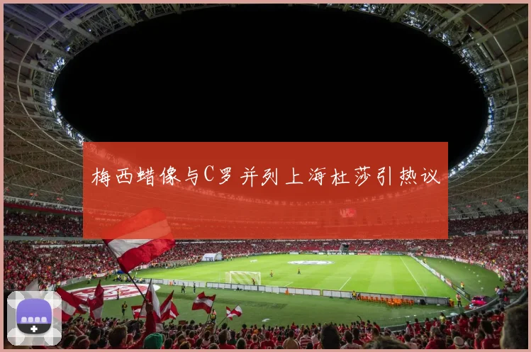 梅西蜡像与C罗并列上海杜莎引热议