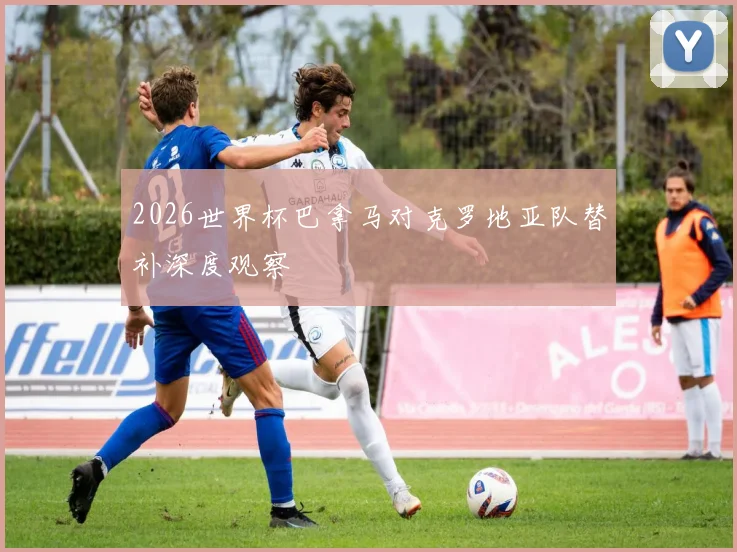 2026世界杯巴拿马对克罗地亚队替补深度观察