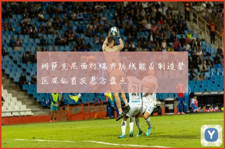 姆萨克尼面对瑞典防线能否制造禁区混乱首发悬念盘点