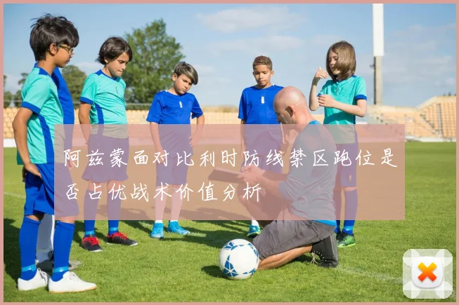 阿兹蒙面对比利时防线禁区跑位是否占优战术价值分析