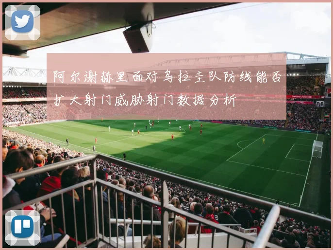 阿尔谢赫里面对乌拉圭队防线能否扩大射门威胁射门数据分析