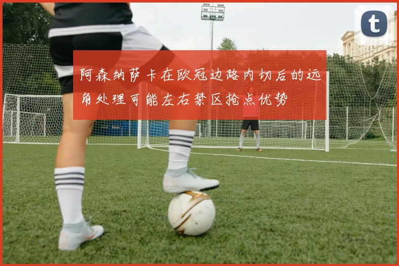 阿森纳萨卡在欧冠边路内切后的远角处理可能左右禁区抢点优势
