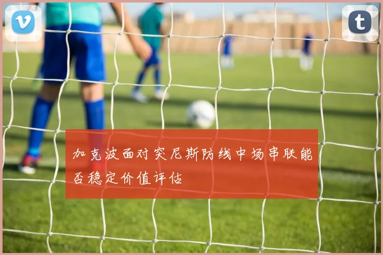 加克波面对突尼斯防线中场串联能否稳定价值评估