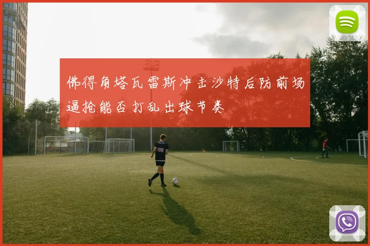 佛得角塔瓦雷斯冲击沙特后防前场逼抢能否打乱出球节奏