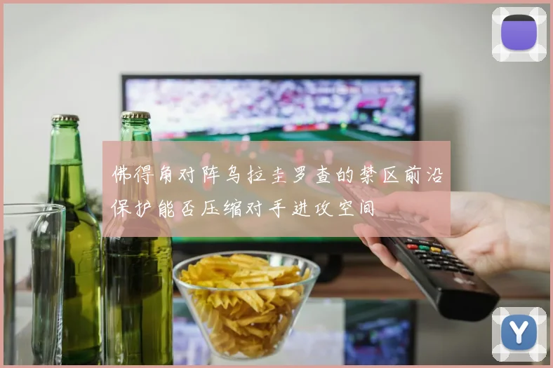 佛得角对阵乌拉圭罗查的禁区前沿保护能否压缩对手进攻空间