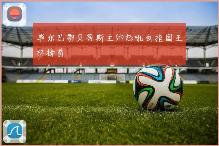 毕尔巴鄂贝蒂斯主帅怒吼剑指国王杯榜首