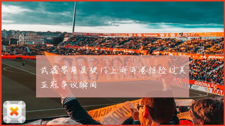 武磊零角度破门上海海港惊险过关亚冠争议瞬间