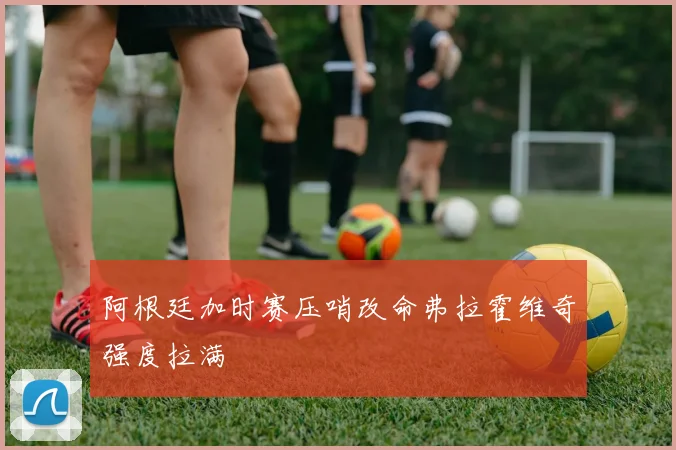 阿根廷加时赛压哨改命弗拉霍维奇强度拉满