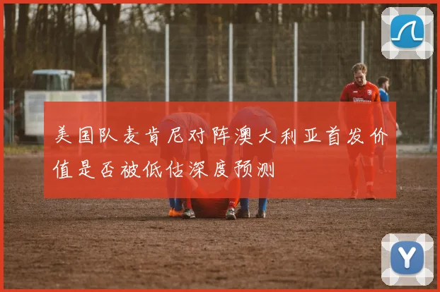 美国队麦肯尼对阵澳大利亚首发价值是否被低估深度预测
