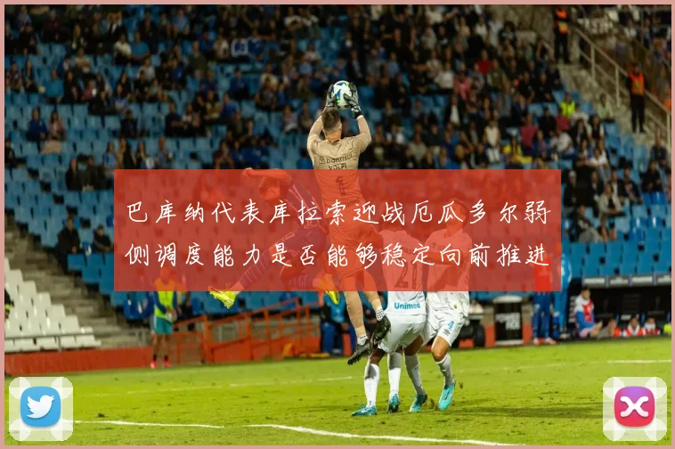 巴库纳代表库拉索迎战厄瓜多尔弱侧调度能力是否能够稳定向前推进
