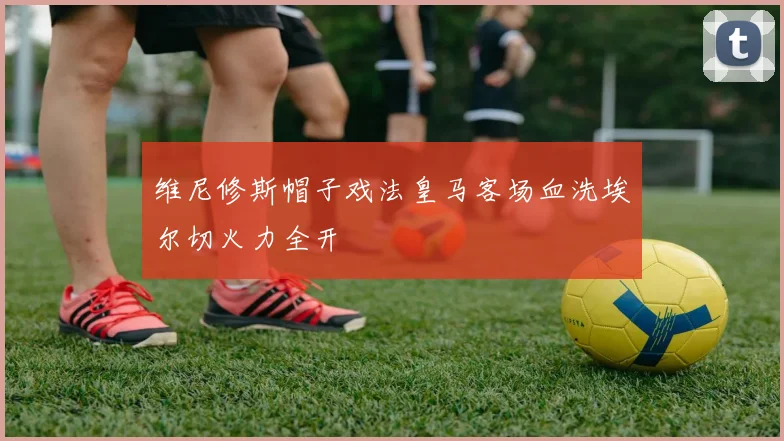维尼修斯帽子戏法皇马客场血洗埃尔切火力全开