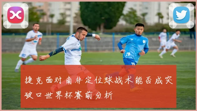 捷克面对南非定位球战术能否成突破口世界杯赛前分析