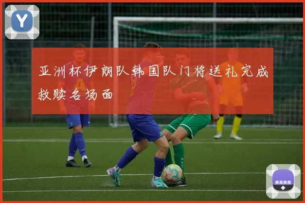 亚洲杯伊朗队韩国队门将送礼完成救赎名场面