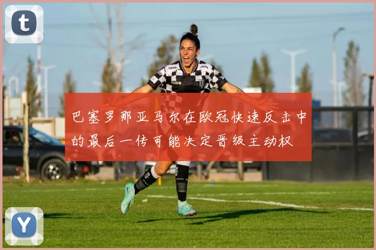 巴塞罗那亚马尔在欧冠快速反击中的最后一传可能决定晋级主动权