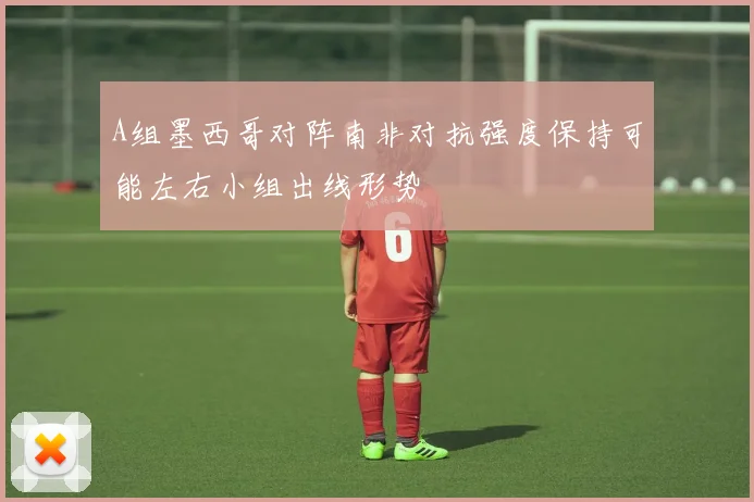 A组墨西哥对阵南非对抗强度保持可能左右小组出线形势