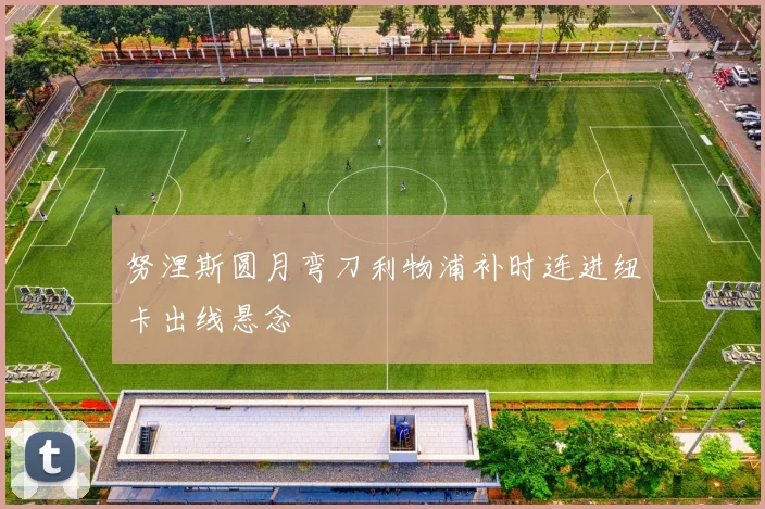 努涅斯圆月弯刀利物浦补时连进纽卡出线悬念