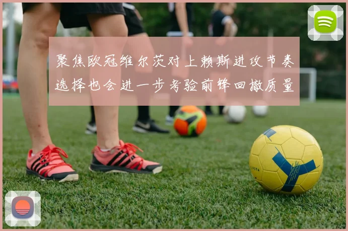 聚焦欧冠维尔茨对上赖斯进攻节奏选择也会进一步考验前锋回撤质量