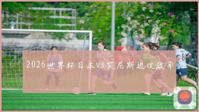 2026世界杯日本vs突尼斯进攻效率