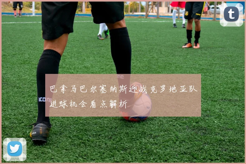 巴拿马巴尔塞纳斯迎战克罗地亚队进球机会看点解析
