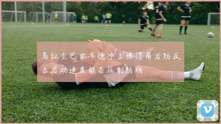 乌拉圭巴尔韦德冲击佛得角后防反击启动速度能否压制防线