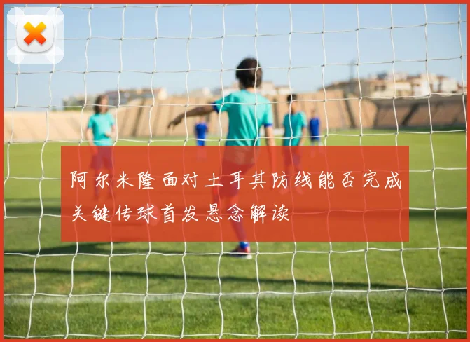 阿尔米隆面对土耳其防线能否完成关键传球首发悬念解读