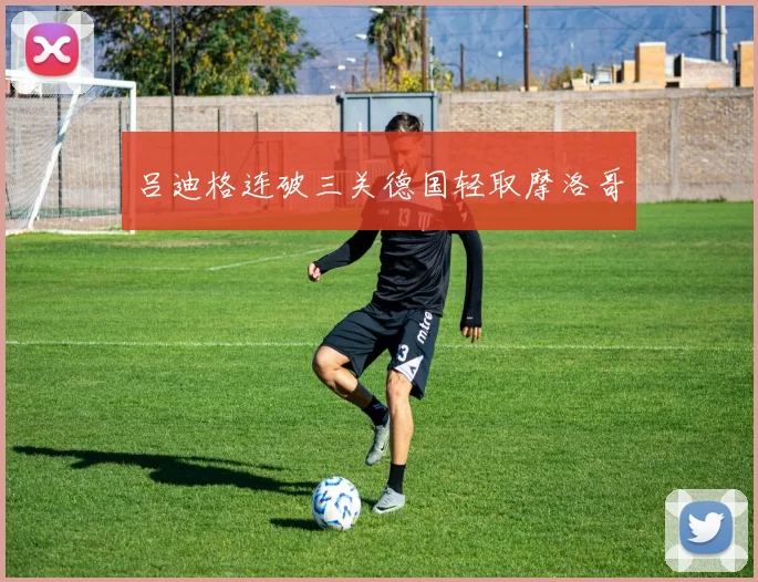 吕迪格连破三关德国轻取摩洛哥
