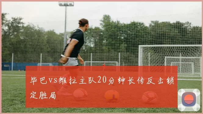 毕巴vs维拉主队20分钟长传反击锁定胜局