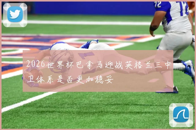2026世界杯巴拿马迎战英格兰三中卫体系是否更加稳妥