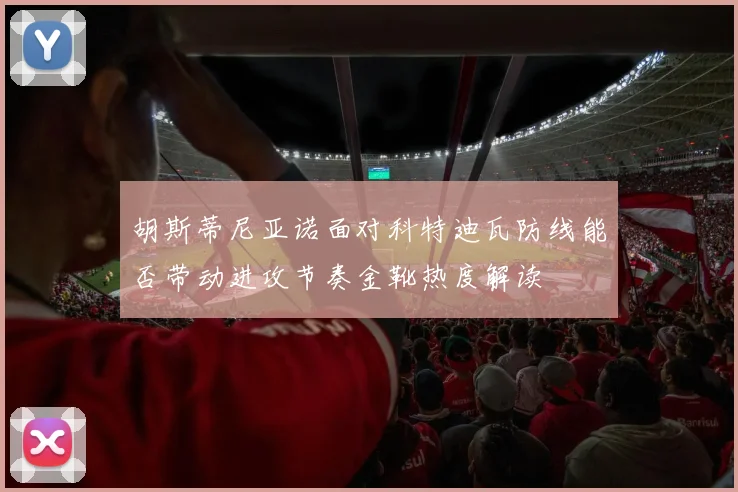 胡斯蒂尼亚诺面对科特迪瓦防线能否带动进攻节奏金靴热度解读