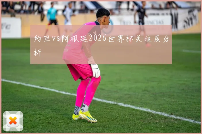 约旦vs阿根廷2026世界杯关注度分析