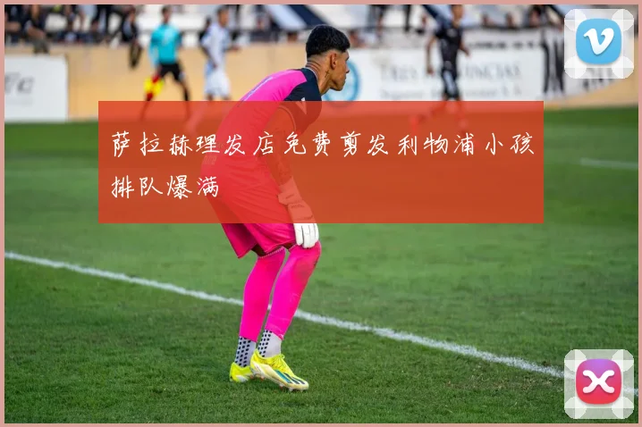 萨拉赫理发店免费剪发利物浦小孩排队爆满