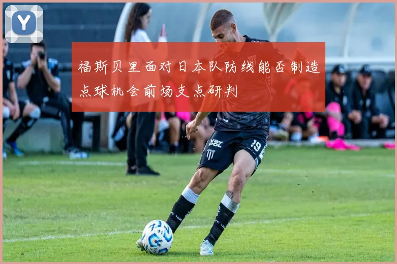 福斯贝里面对日本队防线能否制造点球机会前场支点研判