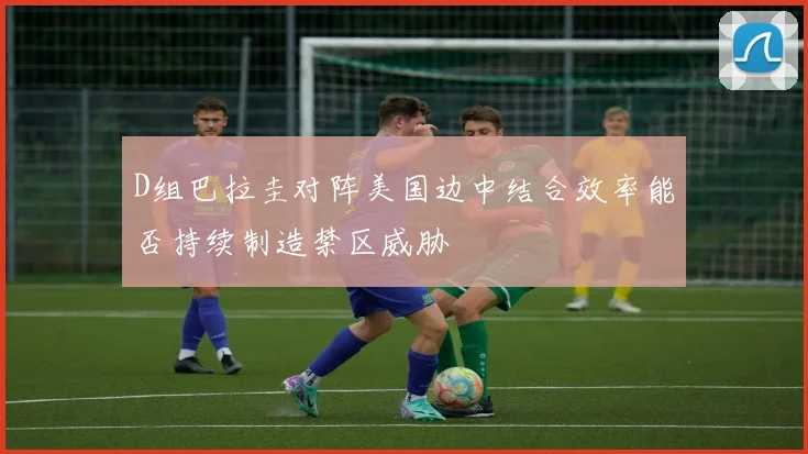 D组巴拉圭对阵美国边中结合效率能否持续制造禁区威胁