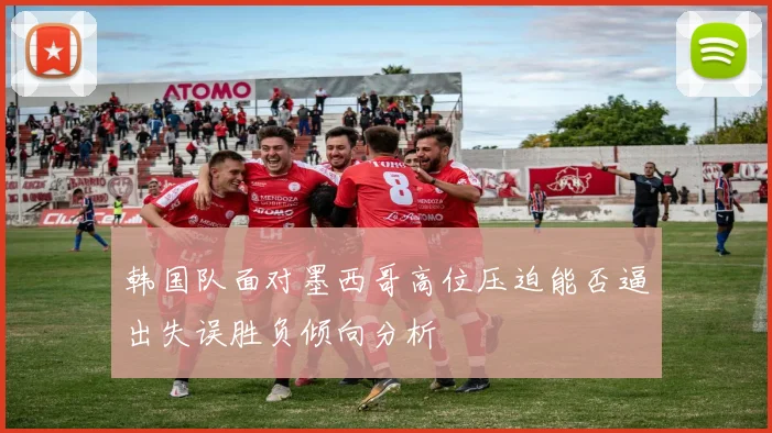 韩国队面对墨西哥高位压迫能否逼出失误胜负倾向分析