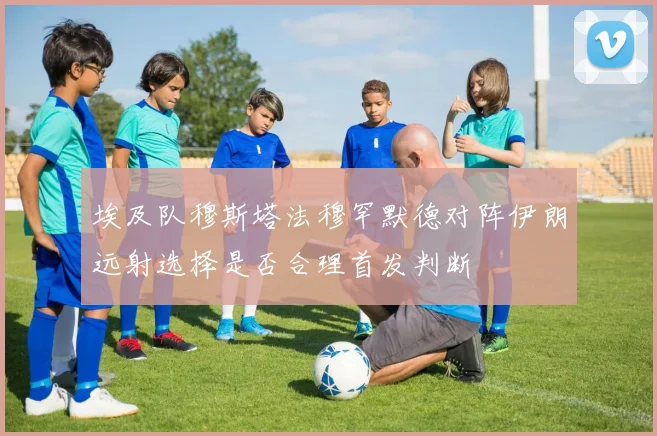 埃及队穆斯塔法穆罕默德对阵伊朗远射选择是否合理首发判断