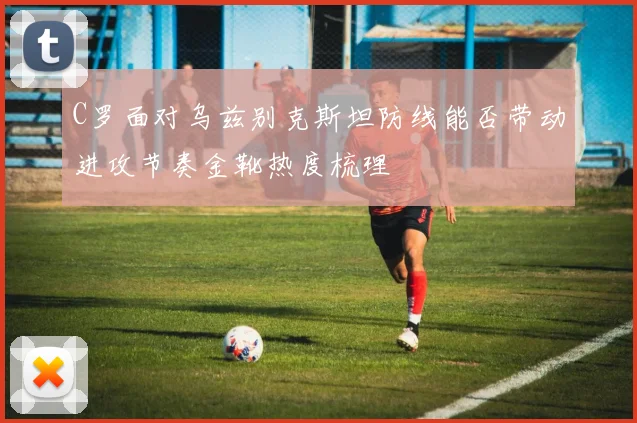 C罗面对乌兹别克斯坦防线能否带动进攻节奏金靴热度梳理
