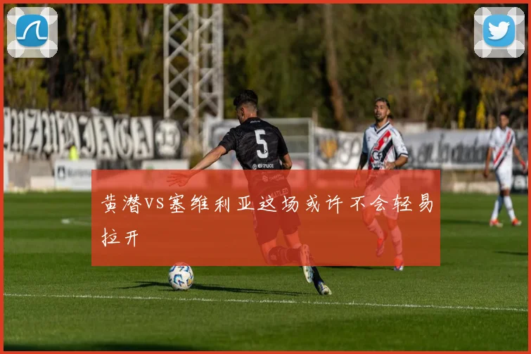 黄潜vs塞维利亚这场或许不会轻易拉开