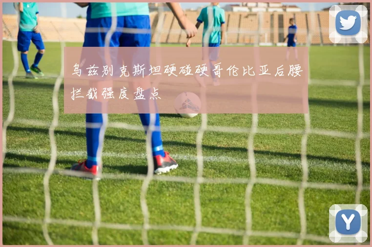 乌兹别克斯坦硬碰硬哥伦比亚后腰拦截强度盘点