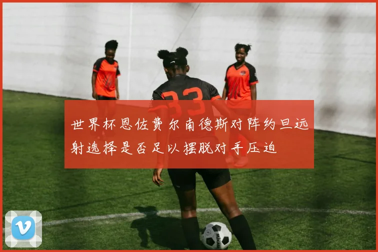 世界杯恩佐费尔南德斯对阵约旦远射选择是否足以摆脱对手压迫