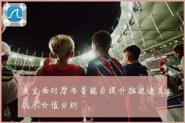 麦金面对摩洛哥能否提升推进速度战术价值分析