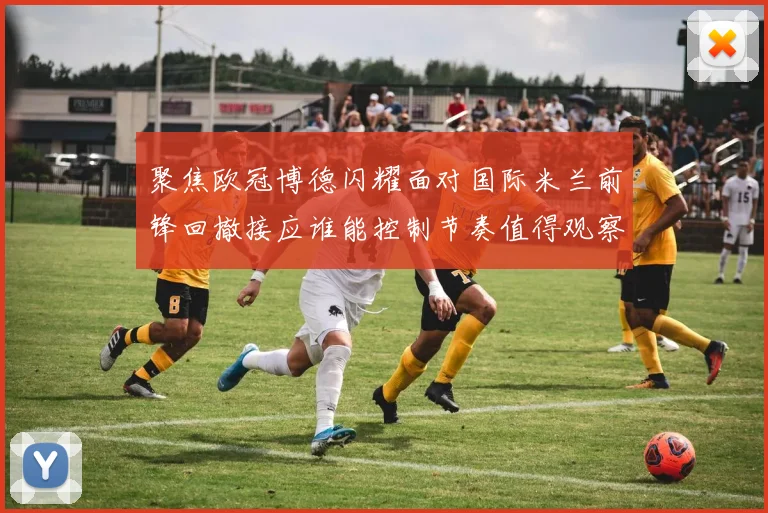 聚焦欧冠博德闪耀面对国际米兰前锋回撤接应谁能控制节奏值得观察