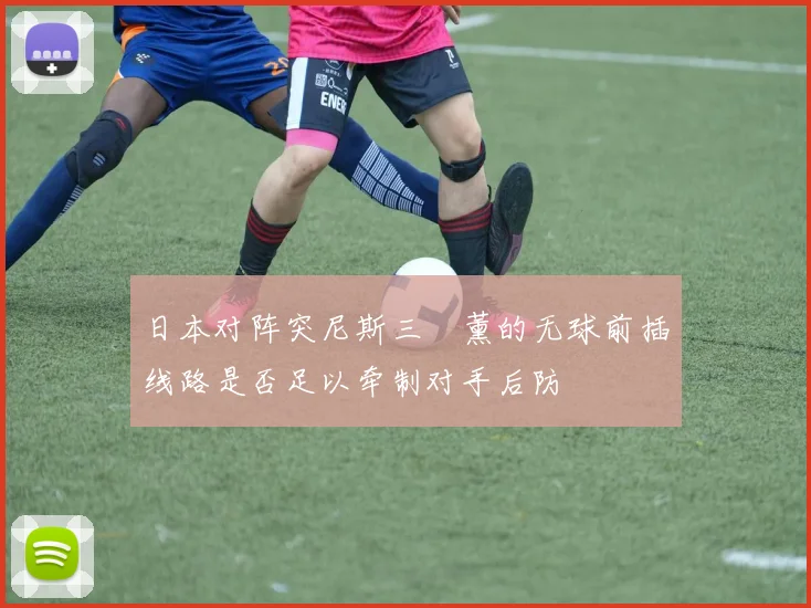 日本对阵突尼斯三笘薰的无球前插线路是否足以牵制对手后防
