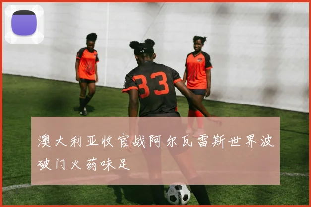 澳大利亚收官战阿尔瓦雷斯世界波破门火药味足